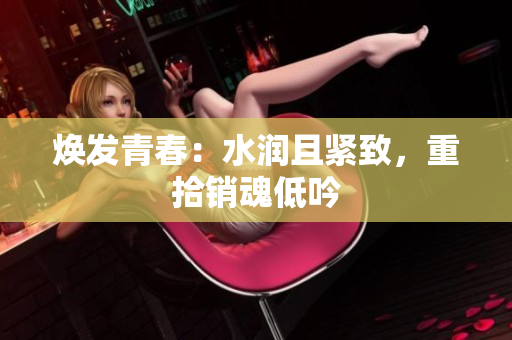 煥發(fā)青春：水潤且緊致，重拾銷魂低吟