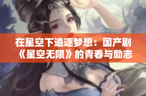 在星空下追逐夢想：國產(chǎn)劇《星空無限》的青春與勵(lì)志故事