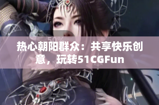 熱心朝陽群眾：共享快樂創(chuàng)意，玩轉(zhuǎn)51CGFun