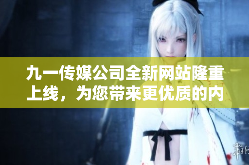 九一傳媒公司全新網(wǎng)站隆重上線，為您帶來更優(yōu)質的內容體驗