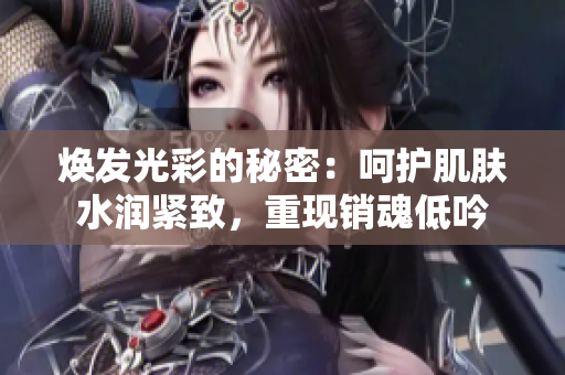 煥發(fā)光彩的秘密：呵護(hù)肌膚水潤緊致，重現(xiàn)銷魂低吟