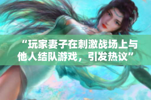 “玩家妻子在刺激戰(zhàn)場上與他人結隊游戲，引發(fā)熱議”