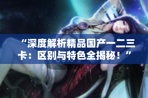 “深度解析精品國產(chǎn)一二三卡：區(qū)別與特色全揭秘！”
