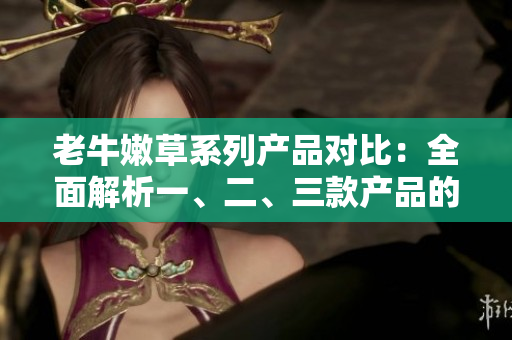 老牛嫩草系列產(chǎn)品對(duì)比：全面解析一、二、三款產(chǎn)品的差異