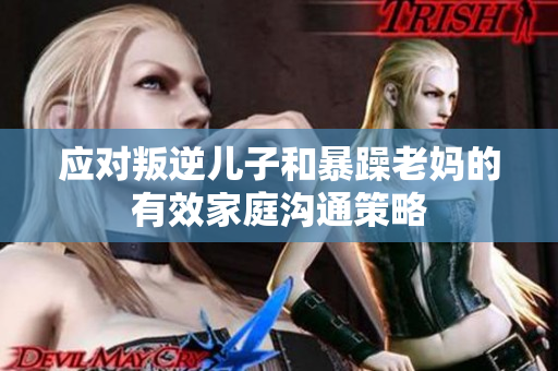 應對叛逆兒子和暴躁老媽的有效家庭溝通策略