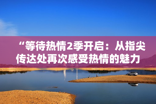 “等待熱情2季開啟：從指尖傳達處再次感受熱情的魅力”
