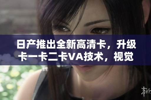 日產推出全新高清卡，升級卡一卡二卡VA技術，視覺體驗更清晰
