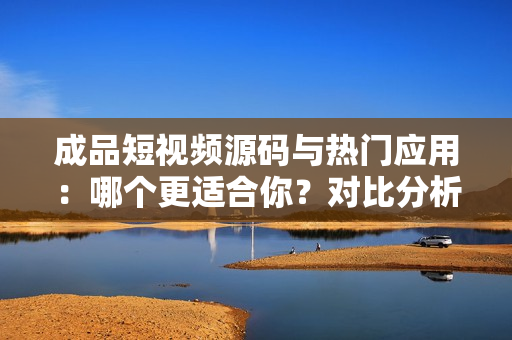 成品短視頻源碼與熱門應用：哪個更適合你？對比分析幫你選擇最佳方案