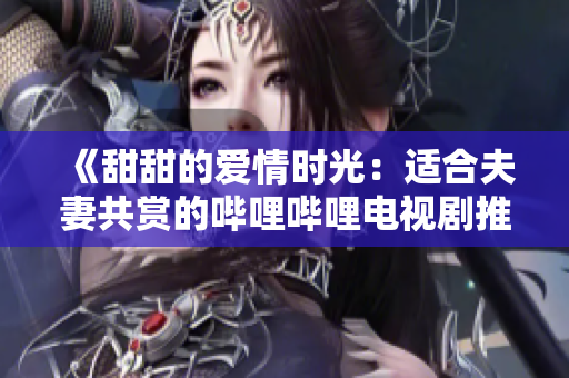 《甜甜的愛情時光：適合夫妻共賞的嗶哩嗶哩電視劇推薦》