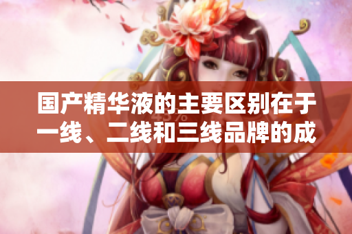 國產(chǎn)精華液的主要區(qū)別在于一線、二線和三線品牌的成分和效果嗎？
