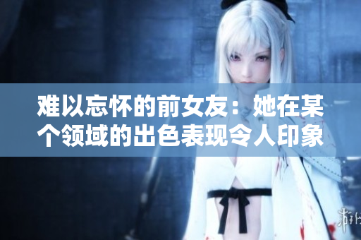 難以忘懷的前女友：她在某個(gè)領(lǐng)域的出色表現(xiàn)令人印象深刻