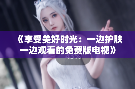 《享受美好時(shí)光：一邊護(hù)膚一邊觀看的免費(fèi)版電視》