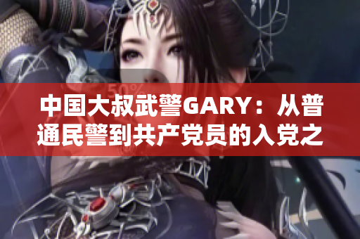 中國大叔武警GARY：從普通民警到共產(chǎn)黨員的入黨之路