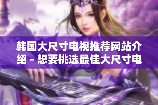 韓國大尺寸電視推薦網(wǎng)站介紹 - 想要挑選最佳大尺寸電視？這些網(wǎng)站可以幫到您