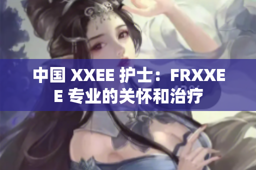中國 XXEE 護(hù)士：FRXXEE 專業(yè)的關(guān)懷和治療