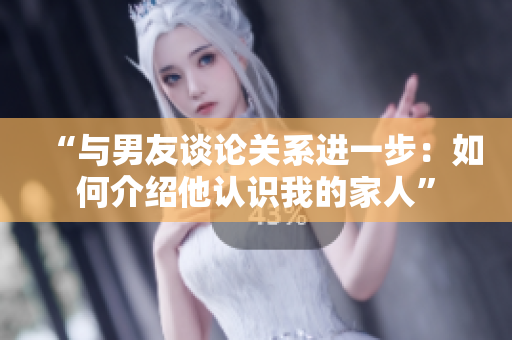 “與男友談?wù)撽P(guān)系進(jìn)一步:如何介紹他認(rèn)識(shí)我的家人” “與男友談?wù)撽P(guān)系進(jìn)一步:如何介紹他認(rèn)識(shí)我的家人”