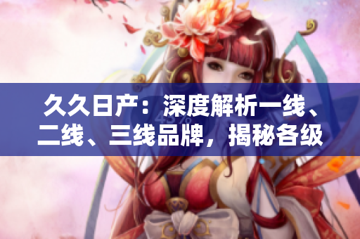 久久日產(chǎn)：深度解析一線、二線、三線品牌，揭秘各級(jí)別車型的特色與優(yōu)勢(shì)