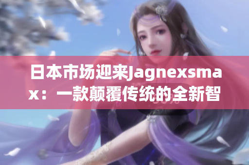 日本市場(chǎng)迎來(lái)Jagnexsmax：一款顛覆傳統(tǒng)的全新智能手機(jī)