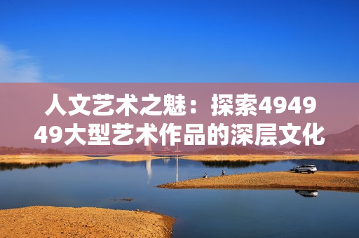 人文藝術(shù)之魅：探索494949大型藝術(shù)作品的深層文化內(nèi)涵與藝術(shù)價(jià)值