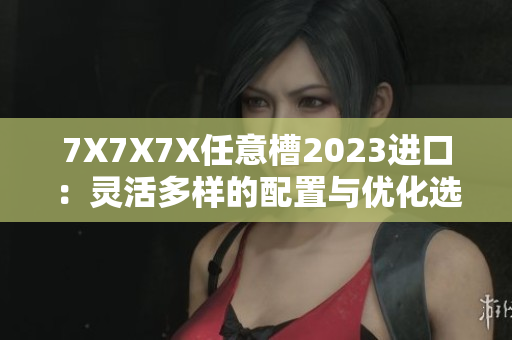 7X7X7X任意槽2023進(jìn)口：靈活多樣的配置與優(yōu)化選擇，滿足全方位需求