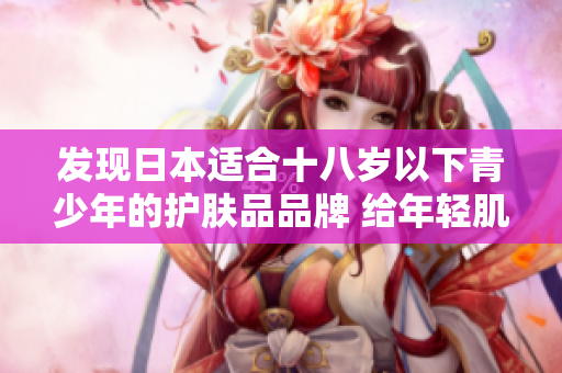 發(fā)現(xiàn)日本適合十八歲以下青少年的護(hù)膚品品牌 給年輕肌膚呵護(hù)的日本品牌一覽