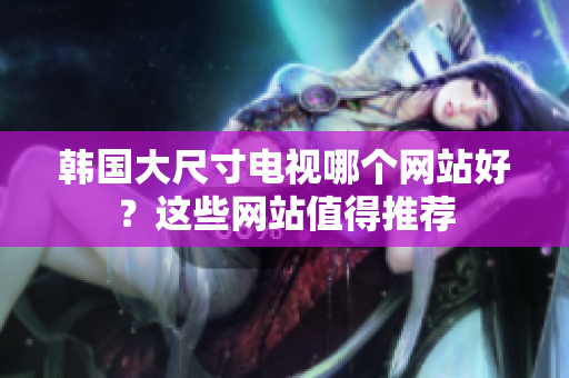 韓國(guó)大尺寸電視哪個(gè)網(wǎng)站好？這些網(wǎng)站值得推薦