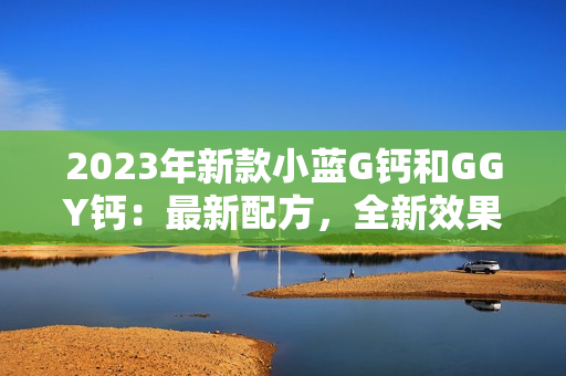 2023年新款小藍(lán)G鈣和GGY鈣：最新配方，全新效果展示