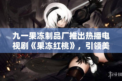 九一果凍制品廠推出熱播電視劇《果凍紅桃》，引領(lǐng)美味視聽(tīng)新潮流