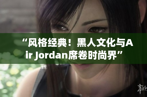 “風(fēng)格經(jīng)典！黑人文化與Air Jordan席卷時(shí)尚界”