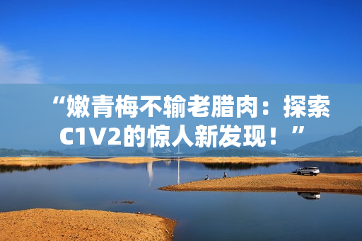 “嫩青梅不輸老臘肉：探索C1V2的驚人新發(fā)現(xiàn)！”