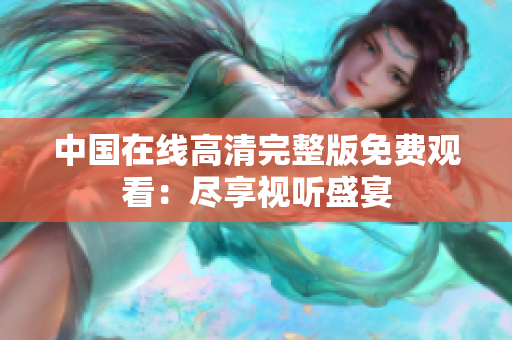 中國在線高清完整版免費(fèi)觀看：盡享視聽盛宴
