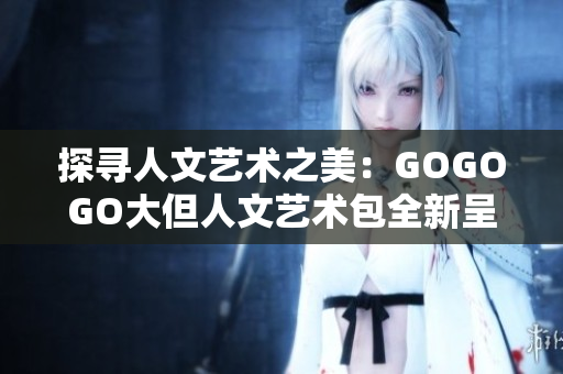 探尋人文藝術(shù)之美：GOGOGO大但人文藝術(shù)包全新呈現(xiàn)