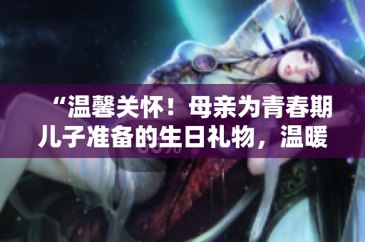 “溫馨關(guān)懷！母親為青春期兒子準(zhǔn)備的生日禮物，溫暖心扉，悄然留香”