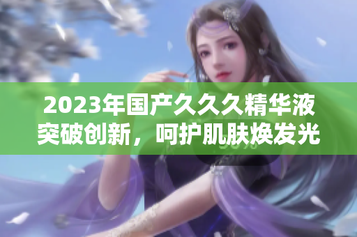2023年國(guó)產(chǎn)久久久精華液突破創(chuàng)新，呵護(hù)肌膚煥發(fā)光彩！