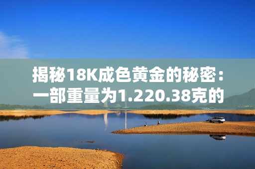 揭秘18K成色黃金的秘密：一部重量為1.220.38克的詳細(xì)解析