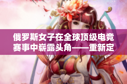 俄羅斯女子在全球頂級(jí)電競(jìng)賽事中嶄露頭角——重新定義CSGO的戰(zhàn)斗風(fēng)采