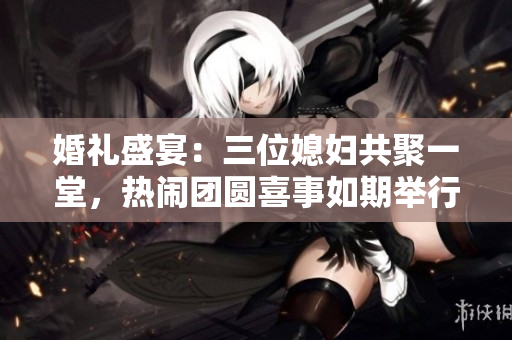 婚禮盛宴：三位媳婦共聚一堂，熱鬧團(tuán)圓喜事如期舉行