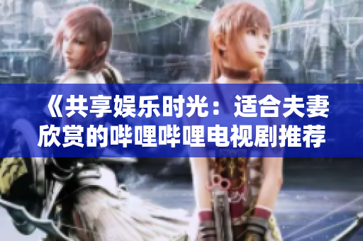 《共享娛樂時光：適合夫妻欣賞的嗶哩嗶哩電視劇推薦》