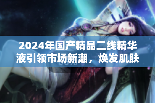 2024年國產(chǎn)精品二線精華液引領(lǐng)市場新潮，煥發(fā)肌膚活力