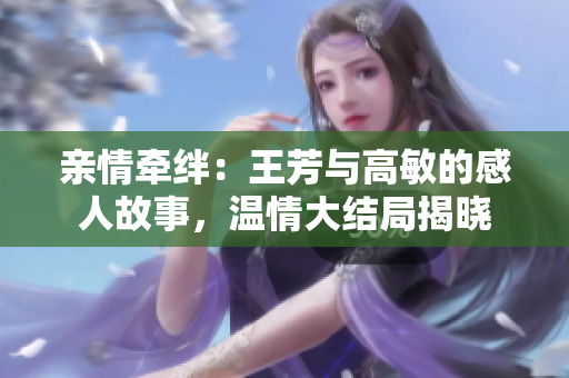 親情牽絆：王芳與高敏的感人故事，溫情大結(jié)局揭曉