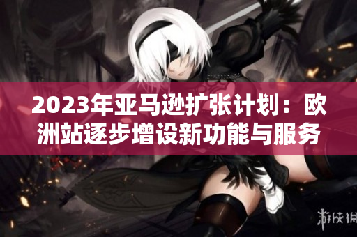 2023年亞馬遜擴(kuò)張計(jì)劃：歐洲站逐步增設(shè)新功能與服務(wù)