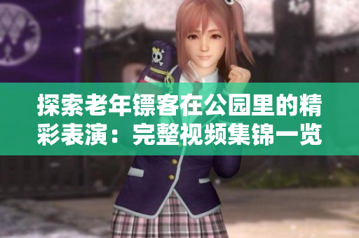 探索老年鏢客在公園里的精彩表演：完整視頻集錦一覽