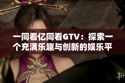 一同看億同看GTV：探索一個充滿樂趣與創(chuàng)新的娛樂平臺