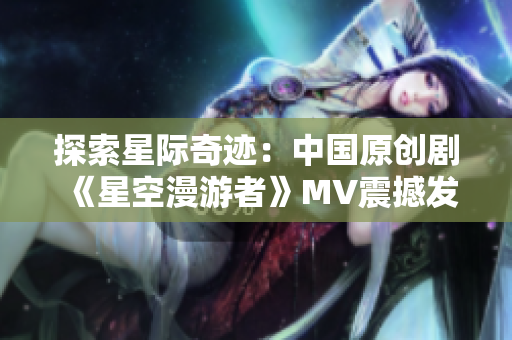 探索星際奇跡：中國原創(chuàng)劇《星空漫游者》MV震撼發(fā)布！