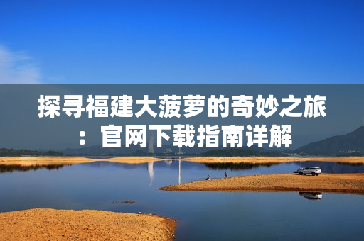 探尋福建大菠蘿的奇妙之旅：官網(wǎng)下載指南詳解