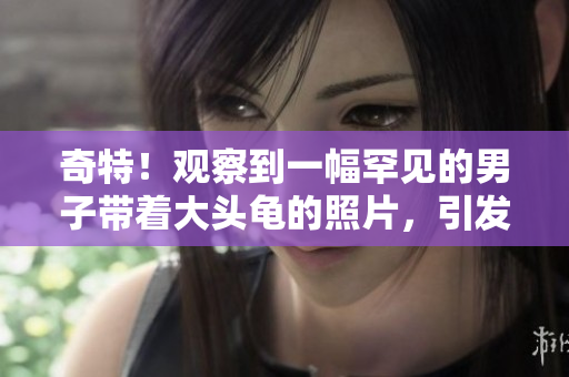 奇特！觀察到一幅罕見的男子帶著大頭龜?shù)恼掌?，引發(fā)了網(wǎng)民的熱議和想象。
