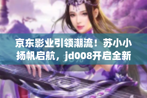 京東影業(yè)引領(lǐng)潮流！蘇小小揚(yáng)帆啟航，jd008開(kāi)啟全新電影時(shí)代！