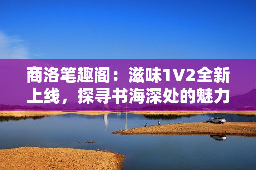 商洛筆趣閣：滋味1V2全新上線，探尋書海深處的魅力世界
