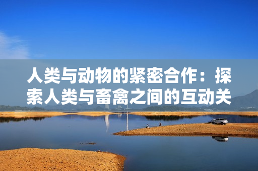人類(lèi)與動(dòng)物的緊密合作：探索人類(lèi)與畜禽之間的互動(dòng)關(guān)系