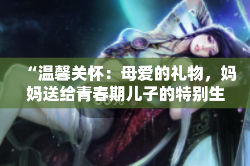 “溫馨關(guān)懷：母愛的禮物，媽媽送給青春期兒子的特別生日禮物”